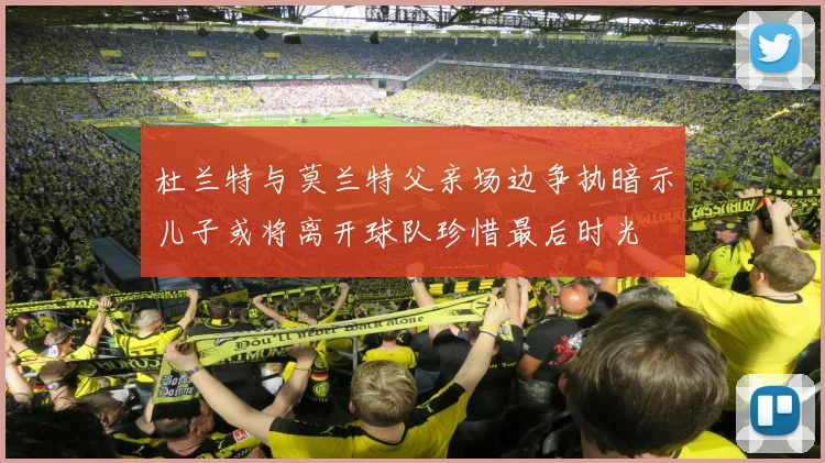 杜兰特与莫兰特父亲场边争执暗示儿子或将离开球队珍惜最后时光