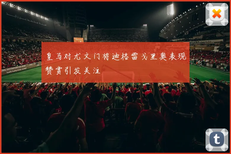 皇马对尤文门将迪格雷戈里奥表现赞赏引发关注