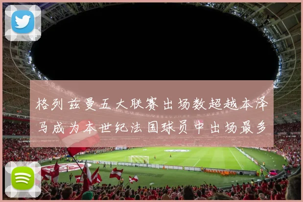 格列兹曼五大联赛出场数超越本泽马成为本世纪法国球员中出场最多者