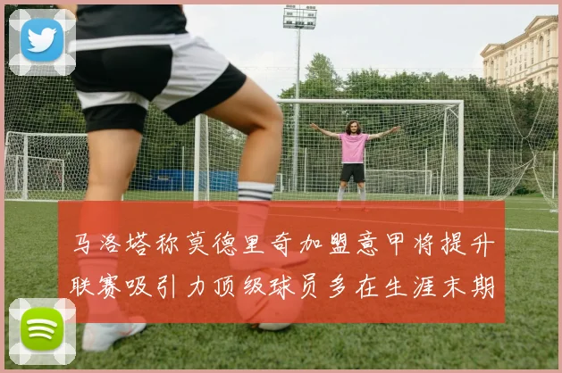 马洛塔称莫德里奇加盟意甲将提升联赛吸引力顶级球员多在生涯末期选择意甲