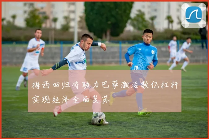 梅西回归将助力巴萨激活数亿杠杆实现经济全面复苏