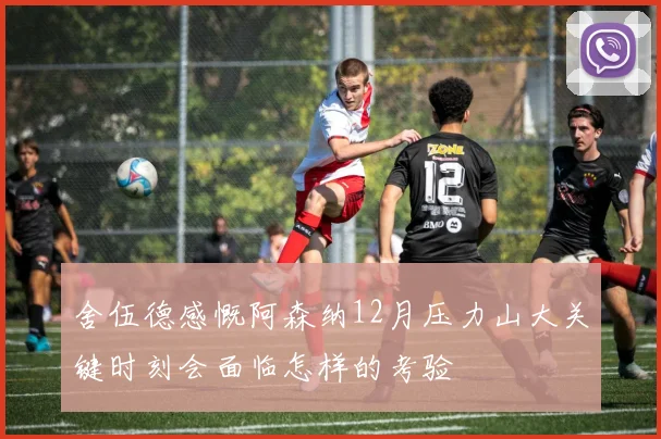舍伍德感慨阿森纳12月压力山大关键时刻会面临怎样的考验