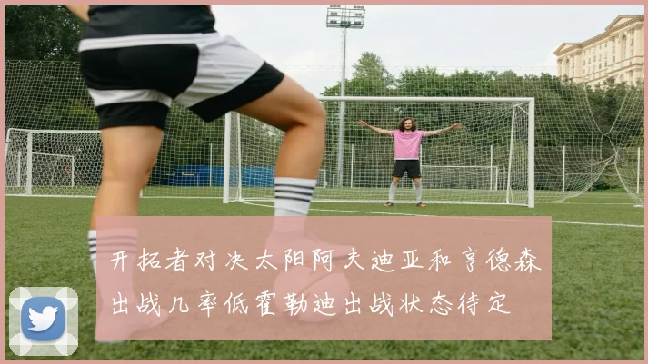 开拓者对决太阳阿夫迪亚和亨德森出战几率低霍勒迪出战状态待定
