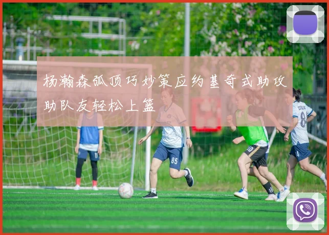 杨瀚森弧顶巧妙策应约基奇式助攻助队友轻松上篮