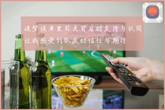 追梦谈库里目光背后的支持与认同让我感受到队友的信任与期待