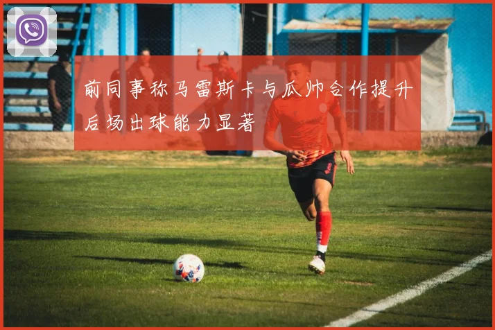 前同事称马雷斯卡与瓜帅合作提升后场出球能力显著