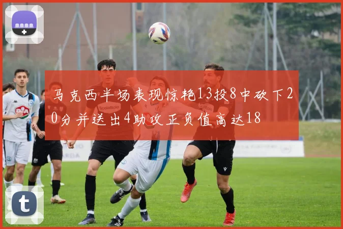 马克西半场表现惊艳13投8中砍下20分并送出4助攻正负值高达18