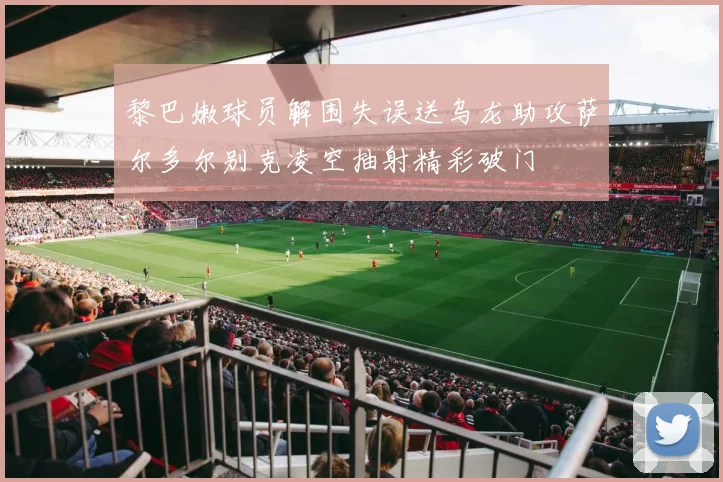 黎巴嫩球员解围失误送乌龙助攻萨尔多尔别克凌空抽射精彩破门