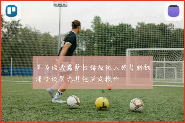 罗马诺透露萨拉赫经纪人将与利物浦洽谈暂无其他正式报价
