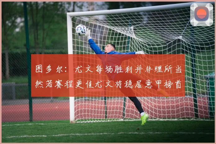 图多尔：尤文每场胜利并非理所当然若赛程更佳尤文将稳居意甲榜首