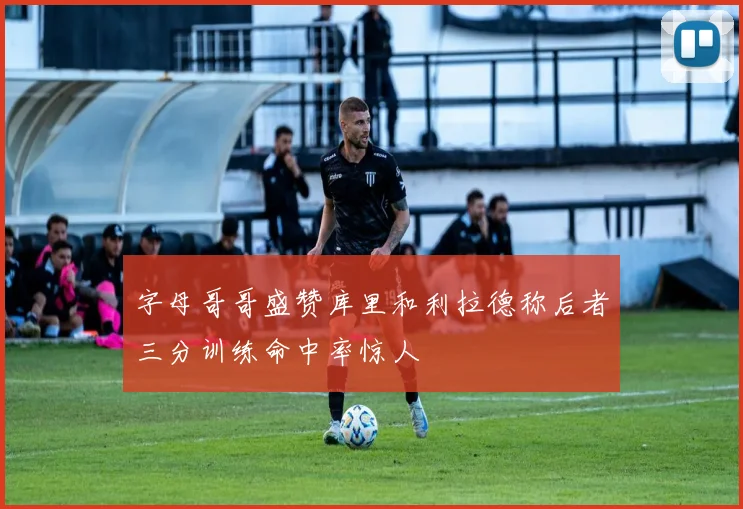 字母哥哥盛赞库里和利拉德称后者三分训练命中率惊人