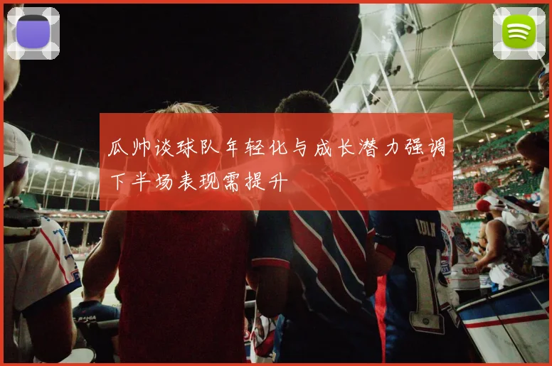 瓜帅谈球队年轻化与成长潜力强调下半场表现需提升