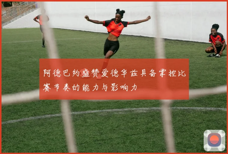 阿德巴约盛赞爱德华兹具备掌控比赛节奏的能力与影响力