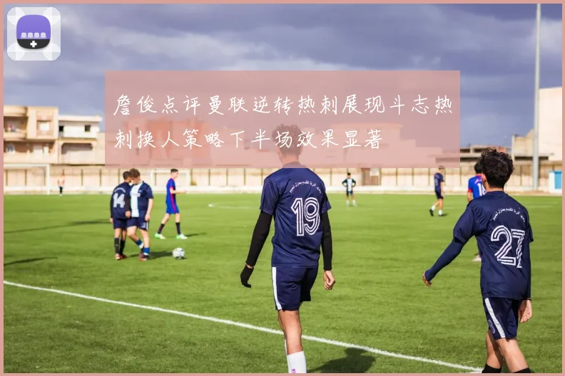詹俊点评曼联逆转热刺展现斗志热刺换人策略下半场效果显著