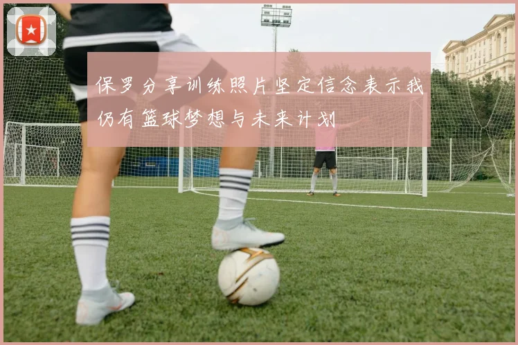 保罗分享训练照片坚定信念表示我仍有篮球梦想与未来计划
