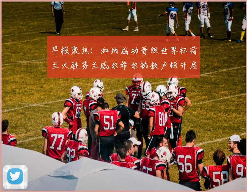早报聚焦：加纳成功晋级世界杯荷兰大胜芬兰威尔希尔执教卢顿开启新篇章