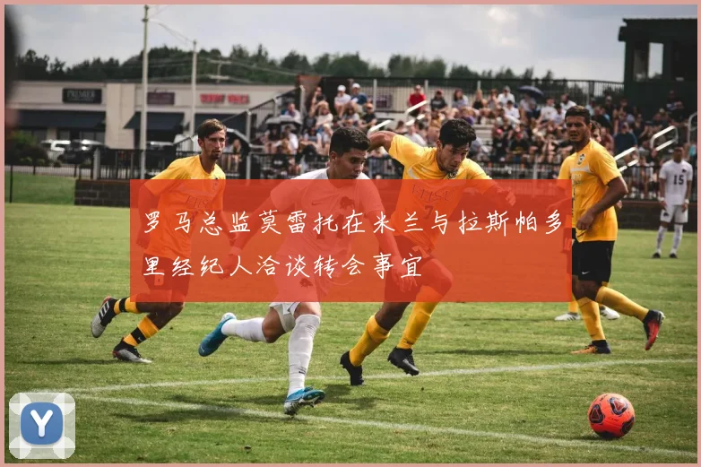 罗马总监莫雷托在米兰与拉斯帕多里经纪人洽谈转会事宜