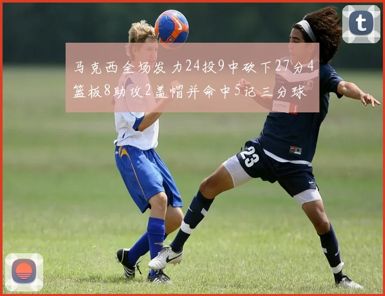 马克西全场发力24投9中砍下27分4篮板8助攻2盖帽并命中5记三分球