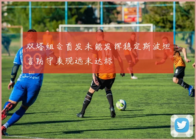 双塔组合首发未能发挥稳定斯波坦言防守表现远未达标