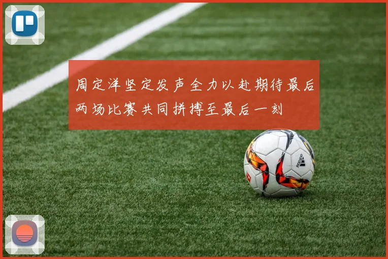周定洋坚定发声全力以赴期待最后两场比赛共同拼搏至最后一刻