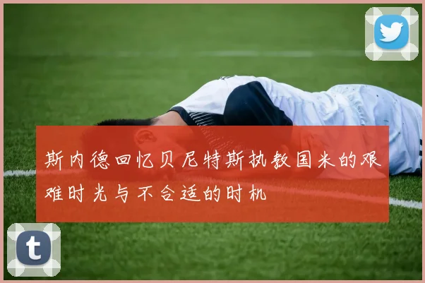 斯内德回忆贝尼特斯执教国米的艰难时光与不合适的时机