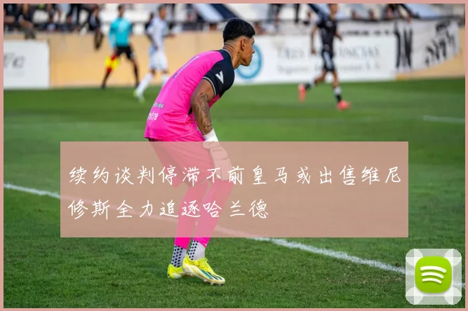 续约谈判停滞不前皇马或出售维尼修斯全力追逐哈兰德