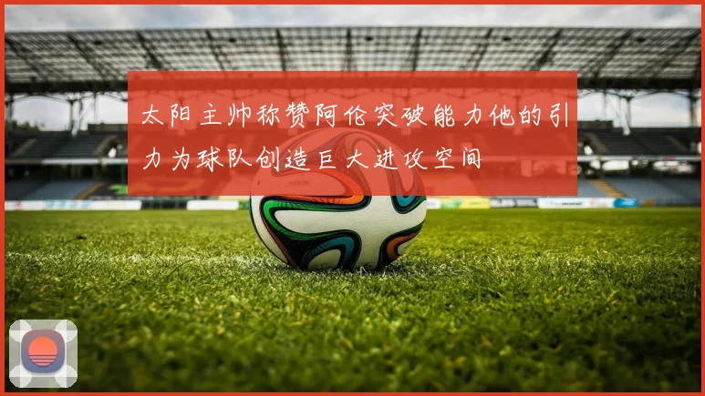 太阳主帅称赞阿伦突破能力他的引力为球队创造巨大进攻空间