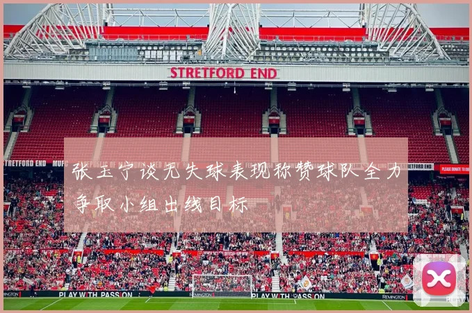 张玉宁谈无失球表现称赞球队全力争取小组出线目标