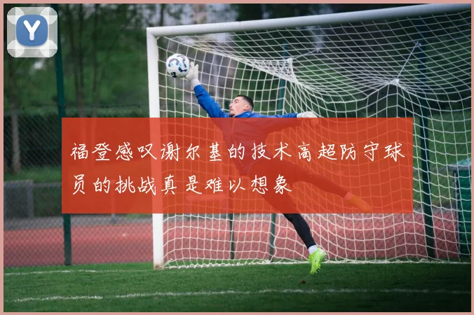 福登感叹谢尔基的技术高超防守球员的挑战真是难以想象