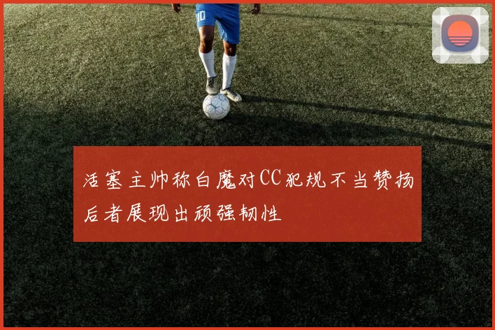 活塞主帅称白魔对CC犯规不当赞扬后者展现出顽强韧性