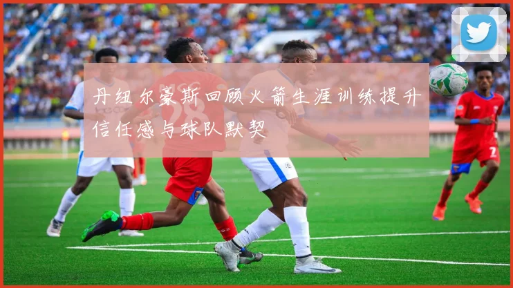 丹纽尔豪斯回顾火箭生涯训练提升信任感与球队默契