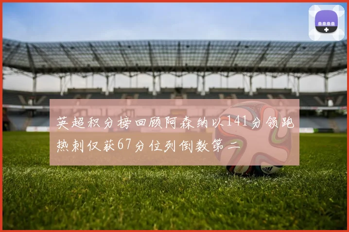 英超积分榜回顾阿森纳以141分领跑热刺仅获67分位列倒数第二