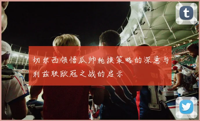 切尔西领悟瓜帅轮换策略的深意与利兹联欧冠之战的启示