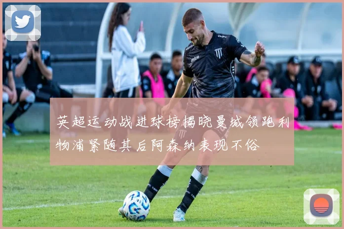 英超运动战进球榜揭晓曼城领跑利物浦紧随其后阿森纳表现不俗