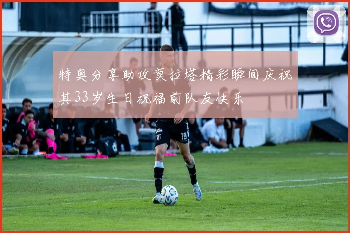 特奥分享助攻莫拉塔精彩瞬间庆祝其33岁生日祝福前队友快乐