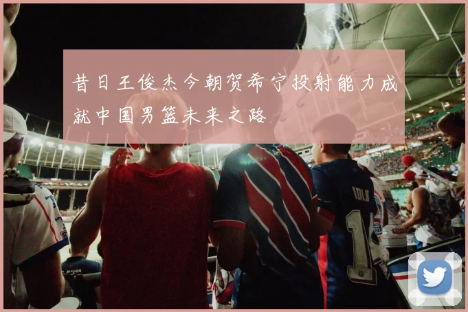 昔日王俊杰今朝贺希宁投射能力成就中国男篮未来之路