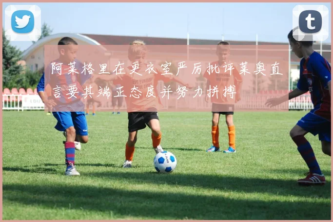 阿莱格里在更衣室严厉批评莱奥直言要其端正态度并努力拼搏