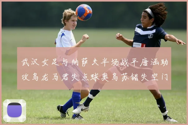 武汉女足与纳萨夫半场战平唐涵助攻乌龙马君失点球奥乌苏错失空门良机