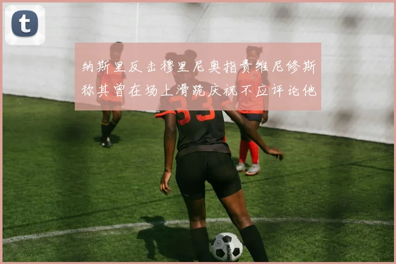 纳斯里反击穆里尼奥指责维尼修斯称其曾在场上滑跪庆祝不应评论他人