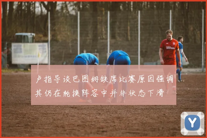 卢指导谈巴图姆缺席比赛原因强调其仍在轮换阵容中并非状态下滑