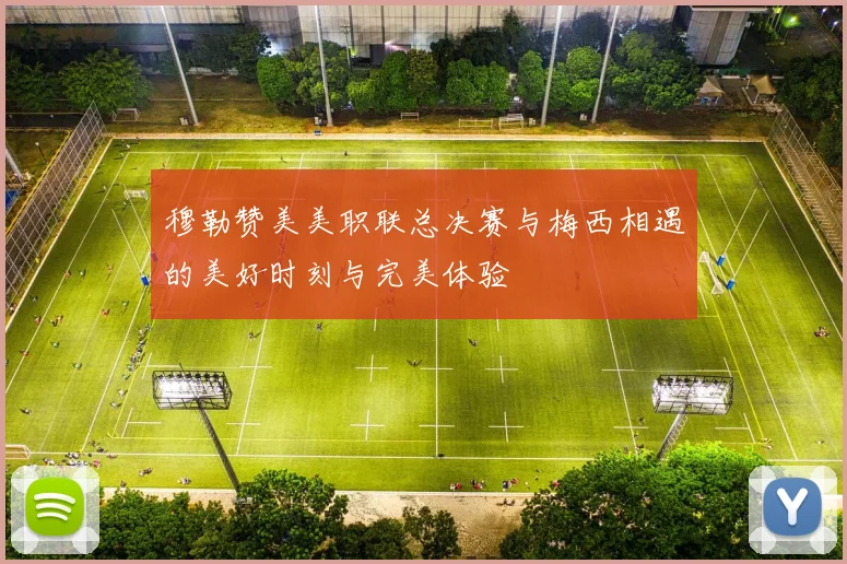 穆勒赞美美职联总决赛与梅西相遇的美好时刻与完美体验