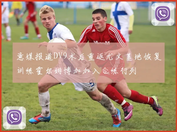 意媒报道DV9术后重返尤文基地恢复训练霍尔姆博加加入合练行列