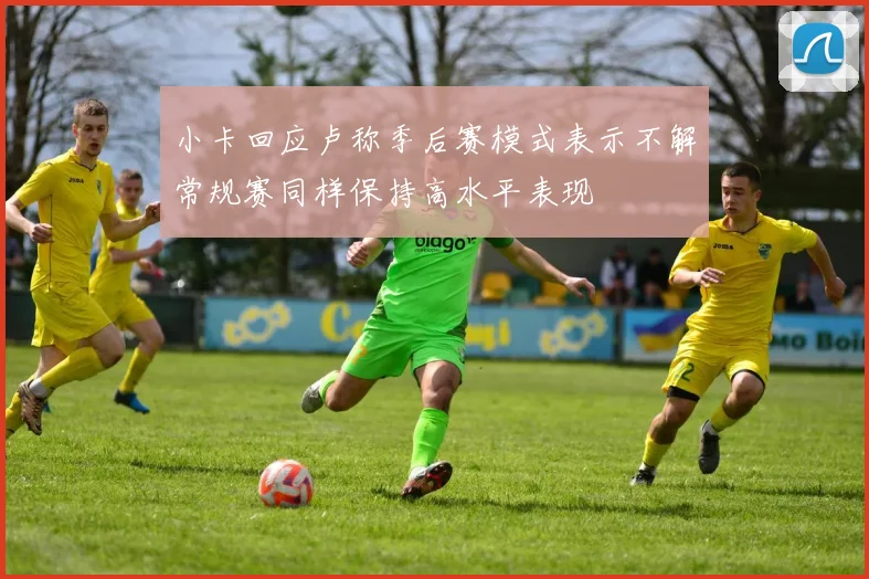 小卡回应卢称季后赛模式表示不解常规赛同样保持高水平表现