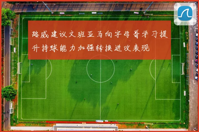 路威建议文班亚马向字母哥学习提升持球能力加强转换进攻表现