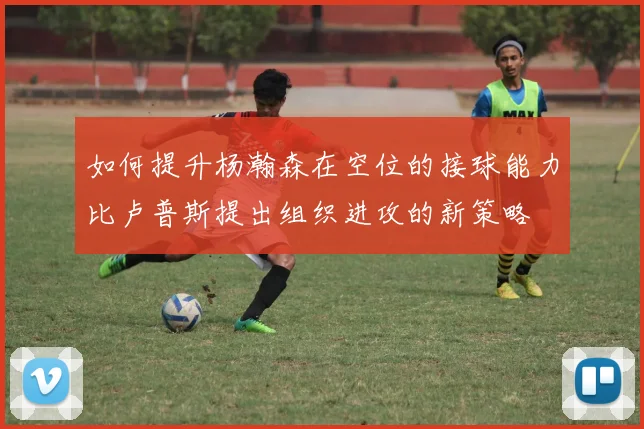 如何提升杨瀚森在空位的接球能力比卢普斯提出组织进攻的新策略