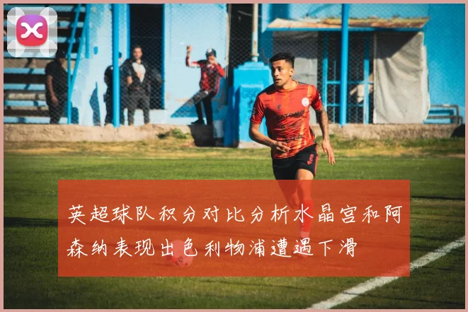 英超球队积分对比分析水晶宫和阿森纳表现出色利物浦遭遇下滑