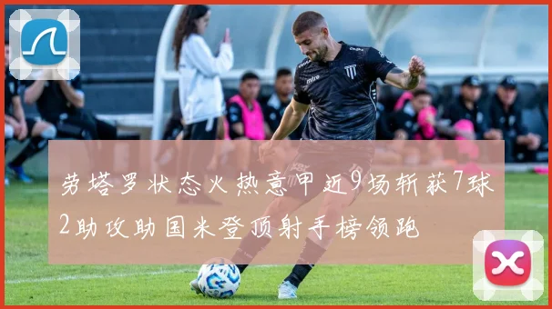 劳塔罗状态火热意甲近9场斩获7球2助攻助国米登顶射手榜领跑